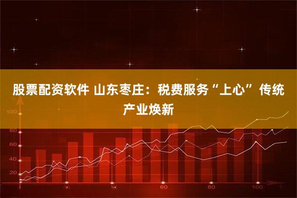 股票配资软件 山东枣庄：税费服务“上心” 传统产业焕新