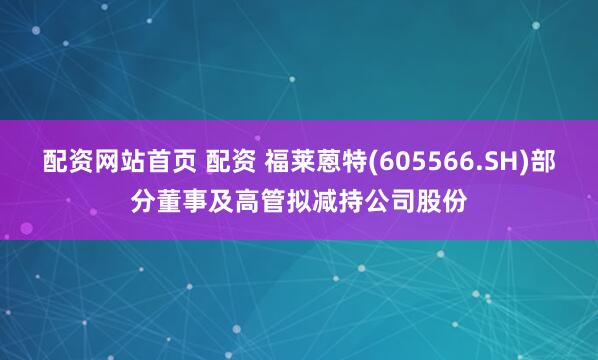 配资网站首页 配资 福莱蒽特(605566.SH)部分董事及高管拟减持公司股份