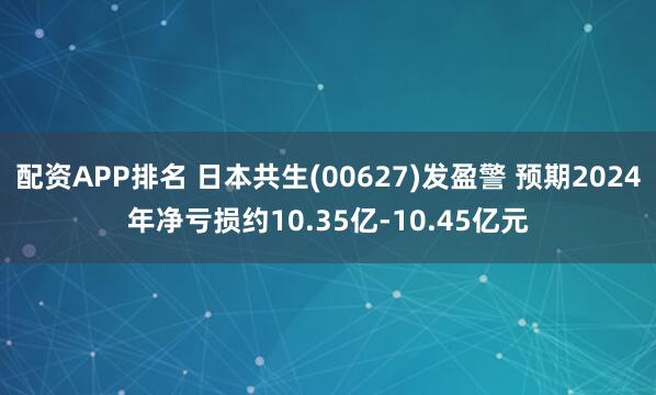 配资APP排名 日本共生(00627)发盈警 预期2024年净亏损约10.35亿-10.45亿元