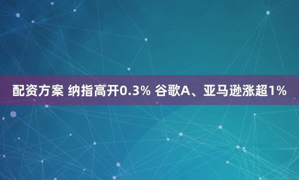 配资方案 纳指高开0.3% 谷歌A、亚马逊涨超1%