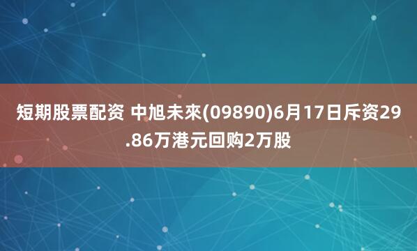短期股票配资 中旭未來(09890)6月17日斥资29.86万港元回购2万股