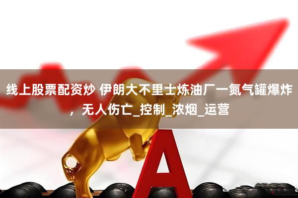 线上股票配资炒 伊朗大不里士炼油厂一氮气罐爆炸，无人伤亡_控制_浓烟_运营