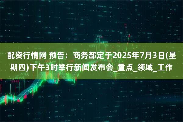 配资行情网 预告：商务部定于2025年7月3日(星期四)下午3时举行新闻发布会_重点_领域_工作