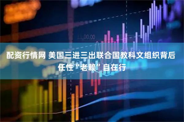 配资行情网 美国三进三出联合国教科文组织背后 任性“老赖”自在行