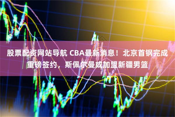 股票配资网站导航 CBA最新消息！北京首钢完成重磅签约，斯佩尔曼或加盟新疆男篮