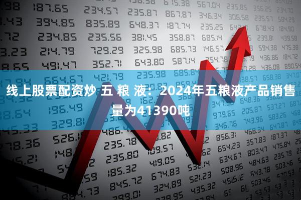 线上股票配资炒 五 粮 液：2024年五粮液产品销售量为41390吨