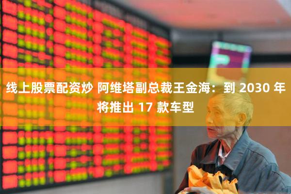 线上股票配资炒 阿维塔副总裁王金海：到 2030 年将推出 17 款车型