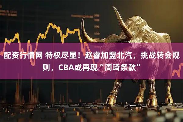 配资行情网 特权尽显！赵睿加盟北汽，挑战转会规则，CBA或再现“周琦条款”