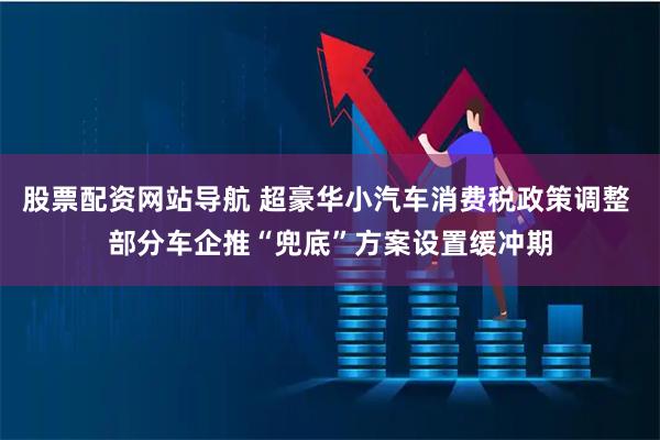 股票配资网站导航 超豪华小汽车消费税政策调整 部分车企推“兜底”方案设置缓冲期