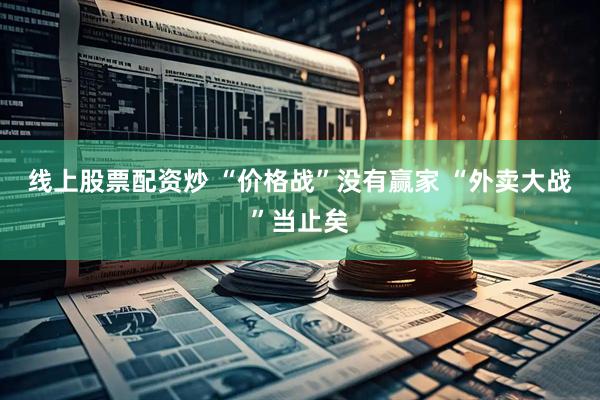 线上股票配资炒 “价格战”没有赢家 “外卖大战”当止矣